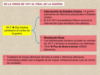 DE LA CRISIS DE 1917 AL FINAL DE LA GUERRA.

                                • Intervención de Estados Unidos. La guerra
                                  submarina de Alemania perjudicaba a Estados
                                  Unidos.
                                • El 2-4-1917 el presidente Wilson anunció la
                                  intervención (que benefició a los aliados).
 1917  Dos hechos
cambiaron el rumbo de
      la guerra
                                • Revolución Rusa.
                                • Los bolcheviques tomaron el poder en octubre
                                  de 1917 y firmaron el armisticio con Alemania.
                                • 1918  Paz de Brest-Litovsk (URSS-
                                  Alemania).

• Traslados de tropas alemanas del este al oeste y ofensivas alemanas.
• Contrataque aliado tras la llegada de las tropas norteamericanas (uso de carros
  de combate).
 
