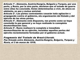Artículo 1°. Alemania, Austria-Hungría, Bulgaria y Turquía, por una
parte, y Rusia, por la otra parte, declaran que el estado de guerra
entre ellas ha concluido. Están determinarlas a vivir, de ahora en
adelante, en paz y mutua amistad.
Artículo 2°. Las partes contratantes cesarán toda agitación o
propaganda contra el gobierno, ola organización del Estado y del
ejército de las otras partes.
Artículo 4°. Alemania está dispuesta, tan pronto como se haya
concluido la paz general y se haya realizado la comnpleta
desmovilización rusa.
Artículo 5°. Rusia realizará la completa e inmediata
desmovilización de su ejército, incluidas aquellas partes del
ejército recientemente formadas por el gobierno actual.

Fragmento del Tratado de Brest-Litovsk.
Paz firmada entre Alemania, Austria-Hungría, Bulgaria, Turquía y
Rusia, el 3 de marzo de 1918.
 