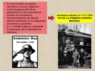 • En otros frentes, los aliados
  derrotaron a turcos, búlgaros y
  austro-húngaros (del 26 de
  septiembre al 3 de noviembre se
  firmaron los armisticios).            Armisticio alemán el 11-11-1918
• Desmoronamiento del ejército           FIN DE LA PRIMERA GUERRA
  alemán (problemas en la retaguardia              MUNDIAL
  económicos y sociales)
• 9-11-1918 Guillermo II abdicó
  Proclamación de la República en
  Alemania.
 