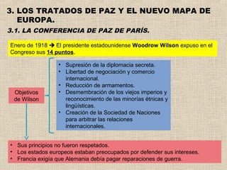 3. LOS TRATADOS DE PAZ Y EL NUEVO MAPA DE
   EUROPA.
3.1. LA CONFERENCIA DE PAZ DE PARÍS.

Enero de 1918  El presidente estadounidense Woodrow Wilson expuso en el
Congreso sus 14 puntos.

                 • Supresión de la diplomacia secreta.
                 • Libertad de negociación y comercio
                   internacional.
                 • Reducción de armamentos.
 Objetivos       • Desmembración de los viejos imperios y
 de Wilson         reconocimiento de las minorías étnicas y
                   lingüísticas.
                 • Creación de la Sociedad de Naciones
                   para arbitrar las relaciones
                   internacionales.


• Sus principios no fueron respetados.
• Los estados europeos estaban preocupados por defender sus intereses.
• Francia exigía que Alemania debía pagar reparaciones de guerra.
 