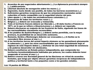 1. Acuerdos de paz negociados abiertamente (...) La diplomacia procederá siempre
    (...) públicamente.
2. Libertad absoluta de navegación sobre los mares (...)
3. Supresión, hasta donde sea posible, de todas las barreras económicas (...)
4. Suficientes garantías recíprocas de que los armamentos nacionales serán
    reducidos al límite compatible con la seguridad interior del país.
5. Libre ajuste (...) de todas las reivindicaciones coloniales (...)
6. Evacuación de todos los territorios rusos (...)
7. Bélgica (...) deberá ser evacuada y restaurada.
8. Todo el territorio francés deberá ser liberado (...) El daño hecho a Francia en
    1871, en lo que se refiere a Alsacia-Lorena (...), deberá ser reparado.
9. Deberá efectuarse un reajuste de las fronteras de Italia, siguiendo las líneas de
    las nacionalidades claramente reconocibles.
10. A los pueblos de Austria-Hungría (...) deberá serles permitido, con la mayor
    premura, la posibilidad de un desarrollo autónomo.
11. Rumania, Serbia y Montenegro deberán ser evacuados (...) A Serbia se le
    concederá libre acceso al mar (...)
12. A los territorios turcos del actual Imperio otomano se les garantizará plenamente
    la soberanía (...), pero las otras nacionalidades que viven actualmente bajo el
    régimen de este Imperio deben (...) disfrutar de una total seguridad de existencia
    y de poderse desarrollar sin obstáculos.
13. Deberá constituirse un Estado polaco independiente, que comprenda los
    territorios incontestablemente habitados por polacos, los cuales deberán tener
    asegurado el acceso al mar (...)
14. Deberá crearse una Sociedad general de las Naciones en virtud de acuerdos
    formales, que tenga por objeto ofrecer garantías recíprocas de independencia
    política y territorial tanto a los pequeños como a los grandes estados.

Los 14 puntos de Wilson.
 