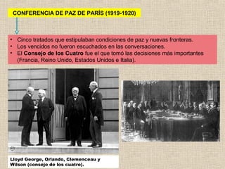 CONFERENCIA DE PAZ DE PARÍS (1919-1920)



• Cinco tratados que estipulaban condiciones de paz y nuevas fronteras.
• Los vencidos no fueron escuchados en las conversaciones.
• El Consejo de los Cuatro fue el que tomó las decisiones más importantes
  (Francia, Reino Unido, Estados Unidos e Italia).




Lloyd George, Orlando, Clemenceau y
Wilson (consejo de los cuatro).
 
