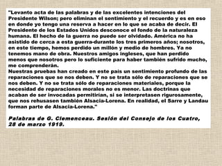 "Levanto acta de las palabras y de las excelentes intenciones del
Presidente Wilson; pero eliminan el sentimiento y el recuerdo y es en eso
en donde yo tengo una reserva a hacer en lo que se acaba de decir. El
Presidente de los Estados Unidos desconoce el fondo de la naturaleza
humana. El hecho de la guerra no puede ser olvidado. América no ha
asistido de cerca a esta guerra-durante los tres primeros años; nosotros,
en este tiempo, hemos perdido un millón y medio de hombres. Ya no
tenemos mano de obra. Nuestros amigos ingleses, que han perdido
menos que nosotros pero lo suficiente para haber también sufrido mucho,
me comprenderán. 
Nuestras pruebas han creado en este país un sentimiento profundo de las
reparaciones que se nos deben. Y no se trata sólo de reparaciones que se
nos deben. Y no se trata sólo de reparaciones materiales, porque la
necesidad de reparaciones morales no es menor. Las doctrinas que
acaban de ser invocadas permitirían, si se interpretasen rigurosamente,
que nos rehusasen también Alsacia-Lorena. En realidad, el Sarre y Landau
forman parte de Alsacia-Lorena."

Palabras de G. Clemenceau. Sesión del Consejo de los Cuatro,
28 de marzo 1919.
 