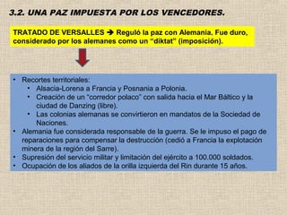 3.2. UNA PAZ IMPUESTA POR LOS VENCEDORES.

TRATADO DE VERSALLES  Reguló la paz con Alemania. Fue duro,
considerado por los alemanes como un “diktat” (imposición).




• Recortes territoriales:
    • Alsacia-Lorena a Francia y Posnania a Polonia.
    • Creación de un “corredor polaco” con salida hacia el Mar Báltico y la
      ciudad de Danzing (libre).
    • Las colonias alemanas se convirtieron en mandatos de la Sociedad de
      Naciones.
• Alemania fue considerada responsable de la guerra. Se le impuso el pago de
  reparaciones para compensar la destrucción (cedió a Francia la explotación
  minera de la región del Sarre).
• Supresión del servicio militar y limitación del ejército a 100.000 soldados.
• Ocupación de los aliados de la orilla izquierda del Rin durante 15 años.
 