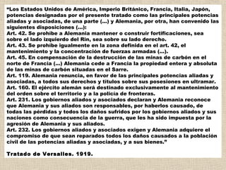 “Los Estados Unidos de América, Imperio Británico, Francia, Italia, Japón,
potencias designadas por el presente tratado como las principales potencias
aliadas y asociadas, de una parte (...) y Alemania, por otra, han convenido las
siguientes disposiciones (...):
Art. 42. Se prohíbe a Alemania mantener o construir fortificaciones, sea
sobre el lado izquierdo del Rin, sea sobre su lado derecho.
Art. 43. Se prohíbe igualmente en la zona definida en el art. 42, el
mantenimiento y la concentración de fuerzas armadas (...).
Art. 45. En compensación de la destrucción de las minas de carbón en el
norte de Francia (...) Alemania cede a Francia la propiedad entera y absoluta
de las minas de carbón situadas en el Sarre.
Art. 119. Alemania renuncia, en favor de las principales potencias aliadas y
asociadas, a todos sus derechos y títulos sobre sus posesiones en ultramar.
Art. 160. El ejército alemán será destinado exclusivamente al mantenimiento
del orden sobre el territorio y a la policía de fronteras.
Art. 231. Los gobiernos aliados y asociados declaran y Alemania reconoce
que Alemania y sus aliados son responsables, por haberlos causado, de
todas las pérdidas y todos los daños sufridos por los gobiernos aliados y sus
naciones como consecuencia de la guerra, que les ha sido impuesta por la
agresión de Alemania y sus aliados.
Art. 232. Los gobiernos aliados y asociados exigen y Alemania adquiere el
compromiso de que sean reparados todos los daños causados a la población
civil de las potencias aliadas y asociadas, y a sus bienes.”

Tratado de Versalles. 1919.
 
