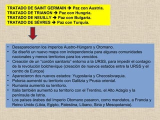 TRATADO DE SAINT GERMAIN  Paz con Austria.
TRATADO DE TRIANON  Paz con Hungría.
TRATADO DE NEUILLY  Paz con Bulgaria.
TRATADO DE SÈVRES  Paz con Turquía.




• Desaparecieron los imperios Austro-Húngaro y Otomano.
• Se diseñó un nuevo mapa con independencia para algunas comunidades
  nacionales y menos territorios para los vencidos.
• Creación de un “cordón sanitario” entorno a la URSS, para impedir el contagio
  de la revolución bolchevique (creación de nuevos estados entre la URSS y el
  centro de Europa)
• Aparecieron dos nuevos estados: Yugoslavia y Checoslovaquia.
• Polonia aumentó su territorio con Galitzia y Prusia oriental.
• Rumania aumentó su territorio.
• Italia también aumentó su territorio con el Trentino, el Alto Adagio y la
  península de Istria.
• Los países árabes del Imperio Otomano pasaron, como mandatos, a Francia y
  Reino Unido (Libia, Egipto, Palestina, Líbano, Siria y Mesopotamia).
 