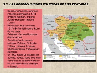 3.3. LAS REPERCUSIONES POLÍTICAS DE LOS TRATADOS.

• Desaparición de los grandes
  imperios anteriores a 1914
  (Imperio Alemán, Imperio
  Austro-Húngaro, Imperio
  Turco).
• Revolución Rusa (octubre
  1917)  Fin del Imperio Ruso
  de los zares.
• Extensión de constituciones
  democráticas.
• Constitución de nuevos
  estados (Polonia, Finlandia,
  Estonia, Letonia, Lituania,
  Checoslovaquia, Yugoslavia y
  Hungría).
• En 1920 había 28 estados en
  Europa. Todos, salvo dos, eran
  democracias parlamentarias y
  en casi todos había sufragio
  universal.
 