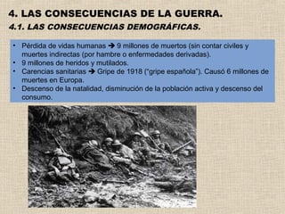 4. LAS CONSECUENCIAS DE LA GUERRA.
4.1. LAS CONSECUENCIAS DEMOGRÁFICAS.

• Pérdida de vidas humanas  9 millones de muertos (sin contar civiles y
  muertes indirectas (por hambre o enfermedades derivadas).
• 9 millones de heridos y mutilados.
• Carencias sanitarias  Gripe de 1918 (“gripe española”). Causó 6 millones de
  muertes en Europa.
• Descenso de la natalidad, disminución de la población activa y descenso del
  consumo.
 