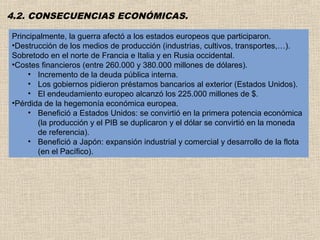 4.2. CONSECUENCIAS ECONÓMICAS.

Principalmente, la guerra afectó a los estados europeos que participaron.
•Destrucción de los medios de producción (industrias, cultivos, transportes,…).
Sobretodo en el norte de Francia e Italia y en Rusia occidental.
•Costes financieros (entre 260.000 y 380.000 millones de dólares).
    • Incremento de la deuda pública interna.
    • Los gobiernos pidieron préstamos bancarios al exterior (Estados Unidos).
    • El endeudamiento europeo alcanzó los 225.000 millones de $.
•Pérdida de la hegemonía económica europea.
    • Benefició a Estados Unidos: se convirtió en la primera potencia económica
       (la producción y el PIB se duplicaron y el dólar se convirtió en la moneda
       de referencia).
    • Benefició a Japón: expansión industrial y comercial y desarrollo de la flota
       (en el Pacífico).
 