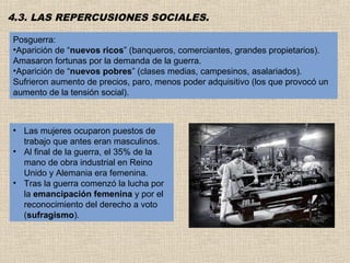 4.3. LAS REPERCUSIONES SOCIALES.

Posguerra:
•Aparición de “nuevos ricos” (banqueros, comerciantes, grandes propietarios).
Amasaron fortunas por la demanda de la guerra.
•Aparición de “nuevos pobres” (clases medias, campesinos, asalariados).
Sufrieron aumento de precios, paro, menos poder adquisitivo (los que provocó un
aumento de la tensión social).



• Las mujeres ocuparon puestos de
  trabajo que antes eran masculinos.
• Al final de la guerra, el 35% de la
  mano de obra industrial en Reino
  Unido y Alemania era femenina.
• Tras la guerra comenzó la lucha por
  la emancipación femenina y por el
  reconocimiento del derecho a voto
  (sufragismo).
 
