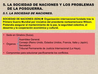 5. LA SOCIEDAD DE NACIONES Y LOS PROBLEMAS
   DE LA POSGUERRA.
5.1. LA SOCIEDAD DE NACIONES.
SOCIEDAD DE NACIONES (SDN) Organización internacional fundada tras la
Primera Guerra Mundial por iniciativa del presidente norteamericano Wilson.
Pretendía asegurar el mantenimiento de la paz, la seguridad colectiva, el
desarme y la cooperación económica y cultural.

• Sede en Ginebra (Suiza).
             Asamblea General.
             Consejo (Reino Unido, Estados Unidos, Francia, Italia y Japón).
• Órganos
             Secretaría.
             Tribunal Permanente de Justicia Internacional (La Haya).
• Compromiso para solucionar pacíficamente los conflictos.
 