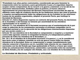 “Preámbulo: Las altas partes contratantes, considerando que para fomentar la
cooperación entre las naciones y para garantizarles la paz y la seguridad, importa:
aceptar ciertos compromisos de no recurrir a la guerra y mantener a la luz del da las
relaciones internacionales, fundadas sobre la justicia y el honor; observar
rigurosamente las prescripciones del Derecho internacional reconocidas de aquí en
adelante como regla de conducta electiva de los Gobiernos; hacer que reine la justicia
y respetar escrupulosamente todas las obligaciones de los tratados en las relaciones
mutuas de los pueblos organizados, adoptan el presente Pacto, que instituye la
Sociedad de Naciones.
Artículo 5.1. Salvo disposición expresa en contrario del presente Pacto, las decisiones
de la Asamblea o del Consejo se tomarán por unanimidad de los miembros
representados en la reunión (...).
Artículo 7.1. Los miembros de la Sociedad reconocen que el mantenimiento de la paz
exige la reducción de los armamentos nacionales al mínimum compatible con la
seguridad nacional y con la ejecución de las obligaciones internacionales impuestas
por una acción común (...).
Artículo 10. Los miembros de la Sociedad se comprometen a respetar y a mantener
contra toda agresión exterior la integridad territorial y la independencia política
presente de todos los miembros de la Sociedad (...).
Art. 16.1. Si un miembro de la Sociedad recurriese a la guerra (...), se le considerará
ipso facto como si hubiese cometido un acto de guerra contra todos los demás
miembros de la Sociedad. Estos se comprometen a romper inmediatamente toda
relación comercial o financiera con él, a prohibir toda relación de sus respectivos
nacionales con los del Estado que haya quebrantado el Pacto y a hacer que cesen
todas las comunicaciones financieras, comerciales o personales entre los nacionales
de dicho Estado y los de cualquier otro Estado, sea o no miembro de la Sociedad (...)".

La Sociedad de Naciones. Preámbulo y articulado .
 