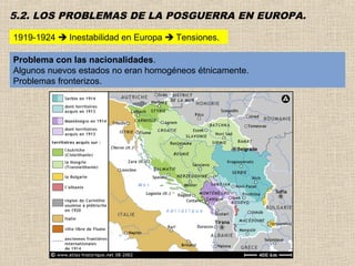 5.2. LOS PROBLEMAS DE LA POSGUERRA EN EUROPA.

1919-1924  Inestabilidad en Europa  Tensiones.

Problema con las nacionalidades.
Algunos nuevos estados no eran homogéneos étnicamente.
Problemas fronterizos.
 