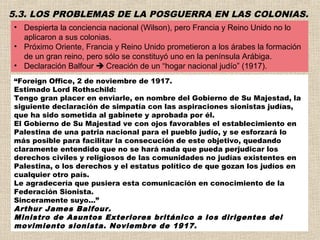 5.3. LOS PROBLEMAS DE LA POSGUERRA EN LAS COLONIAS.
• Despierta la conciencia nacional (Wilson), pero Francia y Reino Unido no lo
  aplicaron a sus colonias.
• Próximo Oriente, Francia y Reino Unido prometieron a los árabes la formación
  de un gran reino, pero sólo se constituyó uno en la península Arábiga.
• Declaración Balfour  Creación de un “hogar nacional judío” (1917).
“Foreign Office, 2 de noviembre de 1917. 
Estimado Lord Rothschild: 
Tengo gran placer en enviarle, en nombre del Gobierno de Su Majestad, la
siguiente declaración de simpatía con las aspiraciones sionistas judías,
que ha sido sometida al gabinete y aprobada por él. 
El Gobierno de Su Majestad ve con ojos favorables el establecimiento en
Palestina de una patria nacional para el pueblo judío, y se esforzará lo
más posible para facilitar la consecución de este objetivo, quedando
claramente entendido que no se hará nada que pueda perjudicar los
derechos civiles y religiosos de las comunidades no judías existentes en
Palestina, o los derechos y el estatus político de que gozan los judíos en
cualquier otro país. 
Le agradecería que pusiera esta comunicación en conocimiento de la
Federación Sionista. 
Sinceramente suyo...”
Arthur James Balfour.
Ministro de Asuntos Exteriores británico a los dirigentes del
movimiento sionista. Noviembre de 1917.
 