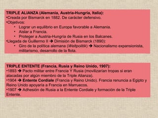 TRIPLE ALIANZA (Alemania, Austria-Hungría, Italia):
•Creada por Bismarck en 1882. De carácter defensivo.
•Objetivos:
     • Lograr un equilibrio en Europa favorable a Alemania.
     • Aislar a Francia.
     • Proteger a Austria-Hungría de Rusia en los Balcanes.
•Llegada de Guillermo II  Dimisión de Bismarck (1890):
     • Giro de la política alemana (Weltpolitik)  Nacionalismo expansionista,
        militarismo, desarrollo de la flota.


TRIPLE ENTENTE (Francia, Rusia y Reino Unido, 1907):
•1893  Pacto militar entre Francia Y Rusia (movilizarían tropas si eran
atacadas por algún miembro de la Triple Alianza).
•1904  Entente Cordiale (Francia y Reino Unido). Francia renuncia a Egipto y
Reino Unido apoyaría a Francia en Marruecos.
•1907  Adhesión de Rusia a la Entente Cordiale y formación de la Triple
Entente.
 