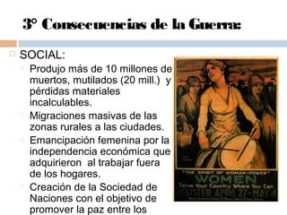 3° Consecuencias de la Guerra:
 SOCIAL:
 Produjo más de 10 millones de
muertos, mutilados (20 mill.) y
pérdidas materiales
incalculables.
 Migraciones masivas de las
zonas rurales a las ciudades.
 Emancipación femenina por la
independencia económica que
adquirieron al trabajar fuera
de los hogares.
 Creación de la Sociedad de
Naciones con el objetivo de
promover la paz entre los
 