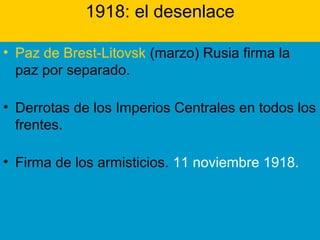 1918: el desenlace
• Paz de Brest-Litovsk (marzo) Rusia firma la
paz por separado.
• Derrotas de los Imperios Centrales en todos los
frentes.
• Firma de los armisticios. 11 noviembre 1918.
 
