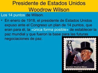 Presidente de Estados Unidos
Woodrow Wilson
Los 14 puntos de Wilson.
• En enero de 1918, el presidente de Estados Unidos
expuso ante el Congreso un plan de 14 puntos, que
eran para él, la «única forma posible» de establecer la
paz mundial y que fueron la base para las futuras
negociaciones de paz.
 