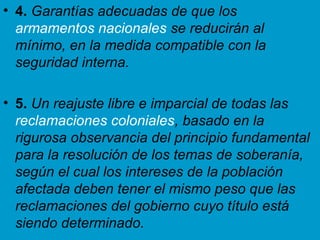 • 4. Garantías adecuadas de que los
armamentos nacionales se reducirán al
mínimo, en la medida compatible con la
seguridad interna.
• 5. Un reajuste libre e imparcial de todas las
reclamaciones coloniales, basado en la
rigurosa observancia del principio fundamental
para la resolución de los temas de soberanía,
según el cual los intereses de la población
afectada deben tener el mismo peso que las
reclamaciones del gobierno cuyo título está
siendo determinado.
 