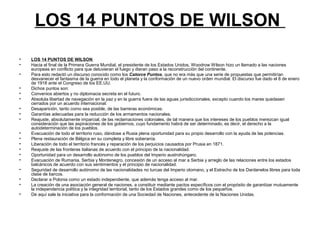 LOS 14 PUNTOS DE WILSON
• LOS 14 PUNTOS DE WILSON
• Hacia el final de la Primera Guerra Mundial, el presidente de los Estados Unidos, Woodrow Wilson hizo un llamado a las naciones
europeas en conflicto para que detuvieran el fuego y dieran paso a la reconstrucción del continente.
• Para esto redactó un discurso conocido como los Catorce Puntos, que no era más que una serie de propuestas que permitirían
desvanecer el fantasma de la guerra en todo el planeta y la conformación de un nuevo orden mundial. El discurso fue dado el 8 de enero
de 1918 ante el Congreso de los EE.UU.
• Dichos puntos son:
• Convenios abiertos y no diplomacia secreta en el futuro.
• Absoluta libertad de navegación en la paz y en la guerra fuera de las aguas jurisdiccionales, excepto cuando los mares quedasen
cerrados por un acuerdo internacional.
• Desaparición, tanto como sea posible, de las barreras económicas.
• Garantías adecuadas para la reducción de los armamentos nacionales.
• Reajuste, absolutamente imparcial, de las reclamaciones coloniales, de tal manera que los intereses de los pueblos merezcan igual
consideración que las aspiraciones de los gobiernos, cuyo fundamento habrá de ser determinado, es decir, el derecho a la
autodeterminación de los pueblos.
• Evacuación de todo el territorio ruso, dándose a Rusia plena oportunidad para su propio desarrollo con la ayuda de las potencias.
• Plena restauración de Bélgica en su completa y libre soberanía.
• Liberación de todo el territorio francés y reparación de los perjuicios causados por Prusia en 1871.
• Reajuste de las fronteras italianas de acuerdo con el principio de la nacionalidad.
• Oportunidad para un desarrollo autónomo de los pueblos del Imperio austrohúngaro.
• Evacuación de Rumania, Serbia y Montenegro, concesión de un acceso al mar a Serbia y arreglo de las relaciones entre los estados
balcánicos de acuerdo con sus sentimientos y el principio de nacionalidad.
• Seguridad de desarrollo autónomo de las nacionalidades no turcas del Imperio otomano, y el Estrecho de los Dardanelos libres para toda
clase de barcos.
• Declarar a Polonia como un estado independiente, que además tenga acceso al mar.
• La creación de una asociación general de naciones, a constituir mediante pactos específicos con el propósito de garantizar mutuamente
la independencia política y la integridad territorial, tanto de los Estados grandes como de los pequeños.
• De aquí sale la iniciativa para la conformación de una Sociedad de Naciones, antecedente de la Naciones Unidas.
 