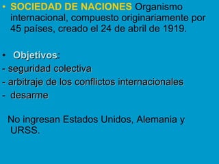• SOCIEDAD DE NACIONES Organismo
internacional, compuesto originariamente por
45 países, creado el 24 de abril de 1919.
• ObjetivosObjetivos:
- seguridad colectiva- seguridad colectiva
- arbitraje de los conflictos internacionales- arbitraje de los conflictos internacionales
- desarmedesarme
No ingresan Estados Unidos, Alemania y
URSS.
 