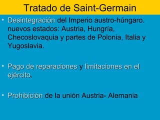 Tratado de Saint-Germain
• DesintegraciónDesintegración del Imperio austro-húngaro.
nuevos estados: Austria, Hungría,
Checoslovaquia y partes de Polonia, Italia y
Yugoslavia.
• Pago de reparacionesPago de reparaciones y limitaciones en ellimitaciones en el
ejércitoejército.
• ProhibiciónProhibición de la unión Austria- Alemania
 