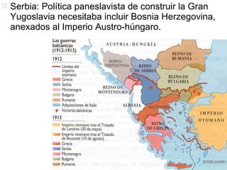  Serbia: Política paneslavista de construir la Gran
Yugoslavia necesitaba incluir Bosnia Herzegovina,
anexados al Imperio Austro-húngaro.
 
