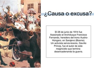 ¿Causa o excusa?
El 28 de junio de 1914 fue
Asesinado el Archiduque Francisco
Fernando, heredero del trono Austro-
Húngaro, en Sarajevo (Bosnia).
Un activista servio-bosnio, Gavrilo
Princip, fue el autor de este
magnicidio que termina
desencadenando la guerra.
 