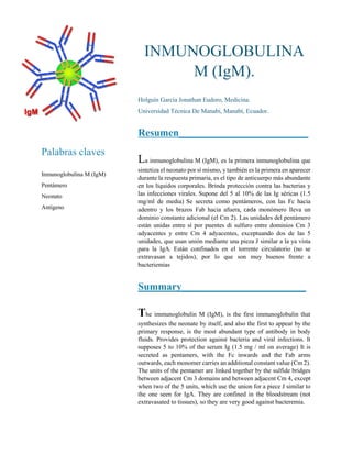 Palabras claves
Inmunoglobulina M (IgM)
Pentámero
Neonato
Antígeno
INMUNOGLOBULINA
M (IgM).
Holguín García Jonathan Eudoro, Medicina.
Universidad Técnica De Manabí, Manabí, Ecuador.
Resumen_________________________
La inmunoglobulina M (IgM), es la primera inmunoglobulina que
sintetiza el neonato por sí mismo, y también es la primera en aparecer
durante la respuesta primaria, es el tipo de anticuerpo más abundante
en los líquidos corporales. Brinda protección contra las bacterias y
las infecciones virales. Supone del 5 al 10% de las Ig séricas (1.5
mg/ml de media) Se secreta como pentámeros, con las Fc hacia
adentro y los brazos Fab hacia afuera, cada monómero lleva un
dominio constante adicional (el Cm 2). Las unidades del pentámero
están unidas entre sí por puentes di sulfuro entre dominios Cm 3
adyacentes y entre Cm 4 adyacentes, exceptuando dos de las 5
unidades, que usan unión mediante una pieza J similar a la ya vista
para la IgA. Están confinados en el torrente circulatorio (no se
extravasan a tejidos), por lo que son muy buenos frente a
bacteriemias
Summary________________________
The immunoglobulin M (IgM), is the first immunoglobulin that
synthesizes the neonate by itself, and also the first to appear by the
primary response, is the most abundant type of antibody in body
fluids. Provides protection against bacteria and viral infections. It
supposes 5 to 10% of the serum Ig (1.5 mg / ml on average) It is
secreted as pentamers, with the Fc inwards and the Fab arms
outwards, each monomer carries an additional constant value (Cm 2).
The units of the pentamer are linked together by the sulfide bridges
between adjacent Cm 3 domains and between adjacent Cm 4, except
when two of the 5 units, which use the union for a piece J similar to
the one seen for IgA. They are confined in the bloodstream (not
extravasated to tissues), so they are very good against bacteremia.
 