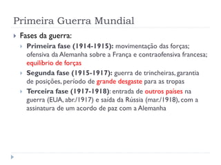 Primeira Guerra Mundial
 Fases da guerra:
 Primeira fase (1914-1915): movimentação das forças;
ofensiva da Alemanha sobre a França e contraofensiva francesa;
equilíbrio de forças
 Segunda fase (1915-1917): guerra de trincheiras, garantia
de posições, período de grande desgaste para as tropas
 Terceira fase (1917-1918): entrada de outros países na
guerra (EUA, abr./1917) e saída da Rússia (mar./1918), com a
assinatura de um acordo de paz com a Alemanha
 
