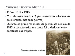 Primeira Guerra Mundial
 1ª fase: 1914 - 1915
 Corrida armamentista  paz armada (fortalecimento
de exércitos, mas sem guerras)
 Durante os primeiros meses da guerra, até o início de
1915, a característica marcante foi o deslocamento
constante das tropas.
Tropas do exercito britânico
 