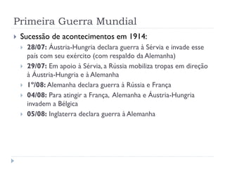 Primeira Guerra Mundial
 Sucessão de acontecimentos em 1914:
 28/07: Áustria-Hungria declara guerra à Sérvia e invade esse
país com seu exército (com respaldo da Alemanha)
 29/07: Em apoio à Sérvia, a Rússia mobiliza tropas em direção
à Áustria-Hungria e à Alemanha
 1º/08: Alemanha declara guerra à Rússia e França
 04/08: Para atingir a França, Alemanha e Áustria-Hungria
invadem a Bélgica
 05/08: Inglaterra declara guerra à Alemanha
 