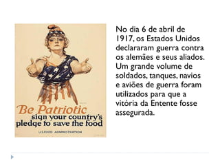 No dia 6 de abril de
1917, os Estados Unidos
declararam guerra contra
os alemães e seus aliados.
Um grande volume de
soldados, tanques, navios
e aviões de guerra foram
utilizados para que a
vitória da Entente fosse
assegurada.
 