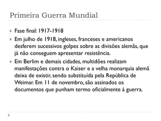 Primeira Guerra Mundial
 Fase final: 1917-1918
 Em julho de 1918, ingleses, franceses e americanos
desferem sucessivos golpes sobre as divisões alemãs, que
já não conseguem apresentar resistência.
 Em Berlim e demais cidades, multidões realizam
manifestações contra o Kaiser e a velha monarquia alemã
deixa de existir, sendo substituída pela República de
Weimar. Em 11 de novembro, são assinados os
documentos que punham termo oficialmente à guerra.
 