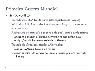 Primeira Guerra Mundial
 Fim do conflito:
 Entrada dos EUA foi decisiva (desequilíbrio de forças)
 Início de 1918:Alemanha isolada e sem forças para sustentar
os combates
 Assinatura de armistício (acordo de paz), sendo a Alemanha:
 obrigada a assinar o Tratado deVersalhes que define suas
obrigações, declarando-a culpada da Guerra.
 Tratado deVersalhes impõe à Alemanha:
 restituir a Alsácia-Lorena à França;
 ceder as minas de carvão do Sarre à França por um prazo de
15 anos;
 