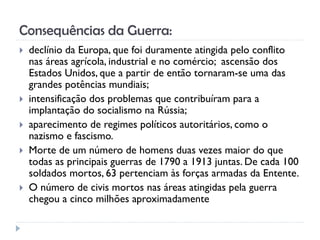 Consequências da Guerra:
 declínio da Europa, que foi duramente atingida pelo conflito
nas áreas agrícola, industrial e no comércio; ascensão dos
Estados Unidos, que a partir de então tornaram-se uma das
grandes potências mundiais;
 intensificação dos problemas que contribuíram para a
implantação do socialismo na Rússia;
 aparecimento de regimes políticos autoritários, como o
nazismo e fascismo.
 Morte de um número de homens duas vezes maior do que
todas as principais guerras de 1790 a 1913 juntas. De cada 100
soldados mortos, 63 pertenciam às forças armadas da Entente.
 O número de civis mortos nas áreas atingidas pela guerra
chegou a cinco milhões aproximadamente
 