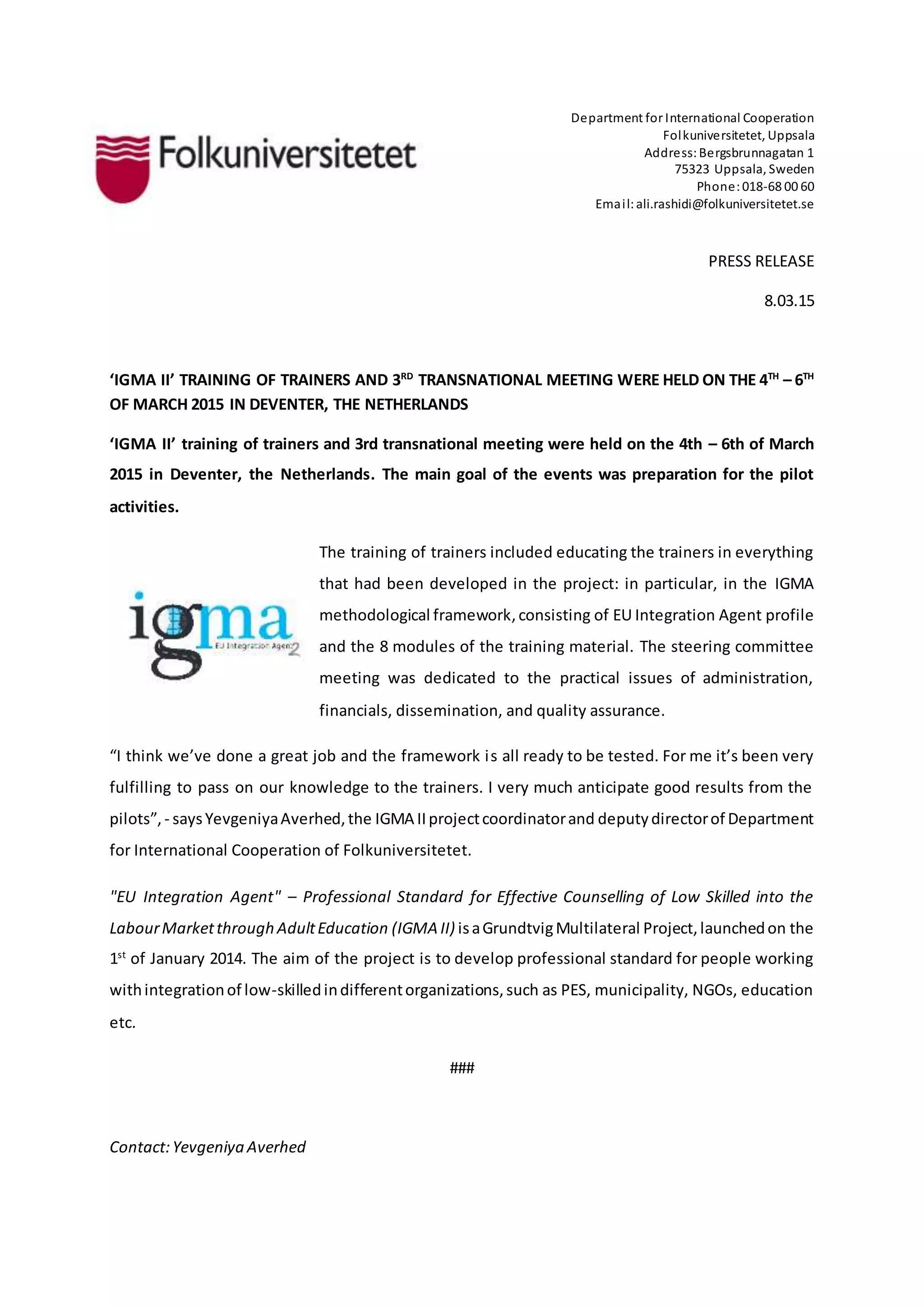 Department for International Cooperation
Folkuniversitetet, Uppsala
Address:Bergsbrunnagatan 1
75323 Uppsala, Sweden
Phone:018-68 00 60
Email:ali.rashidi@folkuniversitetet.se
PRESS RELEASE
8.03.15
‘IGMA II’ TRAINING OF TRAINERS AND 3RD
TRANSNATIONAL MEETING WERE HELD ON THE 4TH
– 6TH
OF MARCH 2015 IN DEVENTER, THE NETHERLANDS
‘IGMA II’ training of trainers and 3rd transnational meeting were held on the 4th – 6th of March
2015 in Deventer, the Netherlands. The main goal of the events was preparation for the pilot
activities.
The training of trainers included educating the trainers in everything
that had been developed in the project: in particular, in the IGMA
methodological framework,consisting of EU Integration Agent profile
and the 8 modules of the training material. The steering committee
meeting was dedicated to the practical issues of administration,
financials, dissemination, and quality assurance.
“I think we’ve done a great job and the framework is all ready to be tested. For me it’s been very
fulfilling to pass on our knowledge to the trainers. I very much anticipate good results from the
pilots”,- saysYevgeniyaAverhed,the IGMA IIprojectcoordinatorand deputydirectorof Department
for International Cooperation of Folkuniversitetet.
"EU Integration Agent" – Professional Standard for Effective Counselling of Low Skilled into the
LabourMarketthrough AdultEducation (IGMA II) isaGrundtvigMultilateral Project,launchedon the
1st
of January 2014. The aim of the project is to develop professional standard for people working
withintegrationof low-skilledindifferentorganizations,such as PES, municipality, NGOs, education
etc.
###
Contact:Yevgeniya Averhed