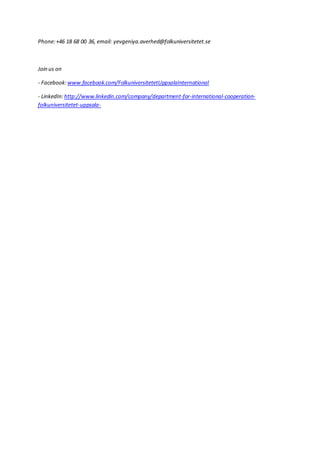 Phone:+46 18 68 00 36, email: yevgeniya.averhed@folkuniversitetet.se
Join us on
- Facebook:www.facebook.com/FolkuniversitetetUppsalaInternational
- LinkedIn:http://www.linkedin.com/company/department-for-international-cooperation-
folkuniversitetet-uppsala-