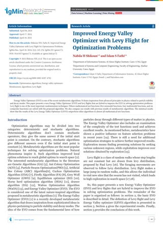 www.igminresearch.com
ISSN: 2995-8067
A Multidisciplinary
Open Access
Journal
245
Data Science | Machine Learning | Data Mining T O P I C ( S )
TECHNOLOGY S U B J E C T
Abstract
Energy Valley Optimizer (EVO) is one of the recent metaheuristic algorithms. It draws inspiration from advanced principles in physics related to particle stability
and decay modes. This paper presents a new Energy Valley Optimizer (EVO) and levy flights that are hybrid to improve the EVO in solving optimization problems.
Levy flight is one of the most important randomization techniques. Fifteen mathematical test functions (five unimodal functions, four multimodal functions, and six
composite functions) are solved with the proposed algorithm. We also compare our results with previous results of metaheuristic algorithms. The statistical results
show that the results of the Levy Energy Valley Optimizer (LEVO) outperform other algorithms in almost all mathematical test functions.
Introduction
Optimization algorithms may be divided into two
categories: deterministic and stochastic algorithms.
Deterministic algorithms don’t contain stochastic
operators; they give the same answer if the initial start
point is constant. On the contrary, stochastic algorithms
give diﬀerent answers even if the initial start point is
constant [1]. Metaheuristic algorithms are the most popular
techniques for solving optimization problems. Natural
phenomena inspire it. Such algorithms improved local
optima solutions to reach global optima in search space [2].
The interested metaheuristic algorithms in the literature
are Genetic Algorithms (GA) [3], Ant Colony Optimization
(ACO) [4], Particle Swarm Optimization(PSO) [5], Artificial
Bee Colony (ABC) Algorithm[6], Cuckoo Optimization
Algorithm (COA) [7], Firefly Algorithm (FA) [8], Grey Wolf
Optimizer (GWO) [9], Equilibrium optimizer (EO) [10],
Horse herd optimization algorithm (HOA) [11], drawer
algorithm (DA) [12], Walrus Optimization Algorithm
(WaOA) [13], and Energy Valley Optimizer (EVO). The EVO
is considered one of the latest nature-inspired algorithms
proposed in metaheuristic algorithms [1]. The Energy Valley
Optimizer (EVO) [1] is a recently developed metaheuristic
algorithm that draws inspiration from sophisticated ideas in
physics pertaining to particle stability and decay modes. The
idea of the EVO comes from the fundamental laws of how
Improved Energy Valley
Optimizer with Levy Flight for
Optimization Problems
Nabila H Shikoun1,2
and Islam S Fathi1
*
1
Department of Information Systems, Al Alson Higher Institute, Cairo 11762, Egypt
2
Department of Systems and Computer Engineering, Faculty of Engineering, Alazhar
University, Cairo, Egypt
*Correspondence: Islam S Fathi, Department of Information Systems, Al Alson Higher
Institute, Cairo 11762, Egypt, Email: i_said76@yahoo.com
Research Article
Article Information
Submitted: April 04, 2024
Approved: April 17, 2024
Published: April 18, 2024
How to cite this article: Shikoun NH, Fathi IS. Improved Energy
Valley Optimizer with Levy Flight for Optimization Problems.
IgMin Res. April 18, 2024; 2(4): 245-254. IgMin ID: igmin172;
DOI: 10.61927/igmin172; Available at: igmin.link/p172
Copyright: © 2024 Shikoun NH, et al. This is an open access
article distributed under the Creative Commons Attribution
License, which permits unrestricted use, distribution, and
reproduction in any medium, provided the original work is
properly cited.
ORCiD: https://orcid.org/0000-0002-8207-4702
Keywords: Optimization algorithms; Energy valley optimizer;
Metaheuristic algorithms; Levy flight
particles decay through diﬀerent types of matter in physics.
The Energy Valley Optimizer also includes an examination
of the complexity of the test functions used and achieves
excellent results. As mentioned before, metaheuristics have
shown a positive influence on feature selection problems
in recent years [14]. There is still a need for additional
optimization strategies to achieve further improved results.
Exploration means finding promising solutions by seeking
various unknown regions, while exploitation improves over
solutions obtained by exploration [15].
Levy flight is a class of random walks whose step lengths
are not constant but are drawn from levy distribution,
proposed by Paul Levy [16]. The foraging movements are
observed to follow Levy distribution. Levy flight makes a
large jump in random walks, and this allows the individual
to visit new sites that the swarm has not visited, which leads
to high exploration in search space [17,18].
So, this paper presents a new Energy Valley Optimizer
(EVO) and levy flights that are hybrid to improve the EVO
in solving optimization problems. The remainder of the
paper is organized as follows: in section 2, the basic EVO
is described in detail. The definition of Levy flight and Levy
Energy Valley optimizer (LEVO) algorithm is presented in
section 3. Section 4 gives the experimental results. Finally,
section 5 provides the conclusions of this work.
 
