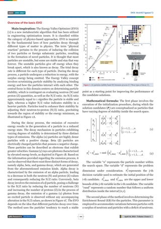TECHNOLOGY April 18, 2024 - Volume 2 Issue 4
DOI: 10.61927/igmin172
2995-8067
ISSN
246
Overview of the basic EVO
Main inspiration: The Energy Valley Optimizer (EVO)
[1] is a new metaheuristic algorithm that has been utilized
in engineering optimization issues. It is classified within
the category of physics-based approaches. EVO is inspired
by the fundamental laws of how particles decay through
diﬀerent types of matter in physics. The term “physical
reaction” pertains to the process of inducing the collision
of two particles or foreign subatomic particles, resulting
in the formation of novel particles. It is thought that most
particles are unstable, but some are stable and stay that way
forever. The unstable particles give oﬀ energy when they
break apart, which is also known as decay. The total decay
rate is diﬀerent for each type of particle. During the decay
process, a particle undergoes a reduction in energy, with the
surplus energy being emitted. The Energy Valley concept
involves scrutinizing particle stability by analyzing binding
energy and how the particles interact with each other. The
central focus in this domain centers on determining particle
stability, which is contingent on evaluating neutron (N) and
proton (Z) quantities, as well as the N/Z ratio. An N/Z ratio
approximately equal to 1 signifies the particle is stable and
light, whereas a higher N/Z value indicates stability in a
heavier particle. Particles tend to enhance their stability by
adjusting their neutron-to-proton (N/Z) ratio, gravitating
towards the region of stability or the energy minimum, as
illustrated in Figure 1A.
During the decay process, the emission of excessive
energy results in the generation of a particle in a reduced
energy state. The decay mechanism in particles exhibiting
varying degrees of stability is determined by three distinct
types of emissions. The alpha (α) particles are highly dense
particles with a positive charge. Beta (β) particles are
electrically charged particles that possess a negative charge.
These particles can be described as electrons that exhibit
greater velocities. Gamma (γ) rays are photons characterized
by elevated energy levels, as depicted in Figure 1B. Based on
the information provided regarding the emission process, it
can be observed that there exist three distinct forms of decay,
namely alpha, beta, and gamma decay, which are generated
from the aforementioned emission kinds. Alpha decay is
characterized by the emission of an alpha particle, leading
to a decrease in both the neutron (N) and proton (Z) values
and consequently reducing the N/Z ratio. Conversely, beta
decay involves the emission of a β particle, posing a challenge
to the N/Z ratio by reducing the number of neutrons (N)
and increasing the number of protons (Z).In the process of
gamma decay, the emission of a gamma (γ) photon from
an excited particle is observed without any accompanying
alteration in the N/Z values, as shown in Figure 1C. The EVO
depends on the idea that diﬀerent particles decay over time.
The method uses the particles’ tendency to reach a stable
Figure 1: (A) particles stability band (B) Emission process (C) Three types of decay [1].
point as a starting point for improving the performance of
the candidate solutions.
Mathematical formula: The first phase involves the
execution of the initialization procedure, during which the
solution candidates (Pi
) are conceptualized as particles that
have varying degrees of stability inside the search space.

j
1 2 d
p p p p
1 1 1 1
P j
1 2 d
1 p p p p
2 2 2 2
P2
1, 2, , .
P ,
1, 2, , .
Pi j
1 2 d
p p p p
Pn j
1 2 d
p p p p
n n n n
i n
j d
i i i i

 
 
 

 
 
 
 
 
 
 
 
 
 
 
 
 
 
 
 
 
 
 
 
 


 

 
 
(1)
   1, 2, , .
j j j j
p p rand p p ,
i i, i, i, 1, 2, , .
i n
min max min j d
 
   
  (2)
The variable “n” represents the particle number within
the search space. The variable “d” represents the problem
dimension under consideration.
j
pi represents the j-th
decision variable used to estimate the initial position of the
i-th candidate.
j
pi,max and
j
pi,min are the upper and lower
bounds of the j-th variable in the i-th candidate. The variable
“rand” represents a random number that follows a uniform
distribution inside the interval [0,1].
The second phase of the method involves determining the
Enrichment Bound (EB) for the particles. This parameter is
employed to accommodate variations between particles with
a surplus of neutrons and particles with a deficit of neutrons.
 