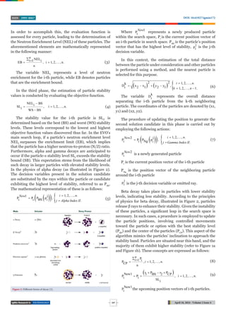 TECHNOLOGY April 18, 2024 - Volume 2 Issue 4
DOI: 10.61927/igmin172
2995-8067
ISSN
247
In order to accomplish this, the evaluation function is
assessed for every particle, leading to the determination of
the Neutron Enrichment Level (NEL) of these particles. The
aforementioned elements are mathematically represented
in the following manner:
NEL
i 1 i
EB , i 1, 2, , n.
n
n
 
   (3)
The variable NELi
represents a level of neutron
enrichment for the i-th particle, while EB denotes particles
that are the enrichment bound.
In the third phase, the estimation of particle stability
values is conducted by evaluating the objective function.
NEL BS
i
SL , i 1, 2, , n.
i
WS BS

  

(4)
The stability value for the i-th particle is SLi
, is
determined based on the best (BS) and worst (WS) stability
levels. These levels correspond to the lowest and highest
objective function values discovered thus far. In the EVO’s
main search loop, if a particle’s neutron enrichment level
NELi
surpasses the enrichment limit (EB), which implies
that the particle has a higher neutron-to-proton (N/Z) ratio.
Furthermore, alpha and gamma decays are anticipated to
occur if the particle›s stability level SLi
exceeds the stability
bound (SB). This expectation stems from the likelihood of
such decay in larger particles with elevated stability levels.
In the physics of alpha decay (as illustrated in Figure 2).
The decision variables present in the solution candidate
are substituted by the rays within the particle or candidate
exhibiting the highest level of stability, referred to as PBS
.
The mathematical representation of these is as follows:
 
   1, 2, , .
j
1
P P P p ,
BS
i i i .
i n
New
j Alpha Index II
 


(5)
Where
1
Pi
New
represents a newly produced particle
within the search space, Pi
is the current position vector of
an i-th particle in search space. PBS
is the particle’s position
vector that has the highest level of stability,
j
pi is the j-th
decision variable.
In this context, the estimation of the total distance
between the particle under consideration and other particles
is performed using a method, and the nearest particle is
selected for this purpose.
    
2 2 1, 2, , .
k
D x x y y ,
2 1 2 1
i 1, 2, , 1.
i n
k n
 
   
   (6)
The variable
k
Di represents the overall distance
separating the i-th particle from the k-th neighboring
particle. The coordinates of the particles are denoted by (x1,
y1) and (x2, y2).
The procedure of updating the position to generate the
second solution candidate in this phase is carried out by
employing the following actions:
 
   1, 2, , .
j
2
P P P p ,
Ng
i i i .
i n
New
j Gamma Index II
 


(7)
2
Pi
New
is a newly generated particle
Pi
is the current position vector of the i-th particle
PNg
is the position vector of the neighboring particle
around the i-th particle
j
pi is the j-th decision variable or emitted ray.
Beta decay takes place in particles with lower stability
levels, indicating less stability. According to the principles
of physics for beta decay, illustrated in Figure 2, particles
release β rays to enhance their stability. Given the instability
of these particles, a significant leap in the search space is
necessary. In such cases, a procedure is employed to update
the particle positions, involving controlled movements
toward the particle or option with the best stability level
(PBS
) and the center of the particles (PCP
). This aspect of the
algorithm mimics the particles’ inclination to approach the
stability band. Particles are situated near this band, and the
majority of them exhibit higher stability (refer to Figure 1a
and Figure 1b). These concepts are expressed as follows:
P
1 i
P , 1, 2, , .
CP
n
n
i
i n
 
   (8)
 
r P r P
New1 1 BS 2 CP
P P , i 1, 2, , n.
i i
SLi
  
    (9)
New1
Pi the upcoming position vectors of i-th particles.
Figure 2: Different forms of decay [1].
 