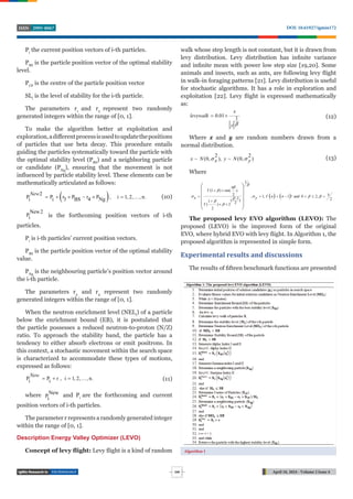 TECHNOLOGY April 18, 2024 - Volume 2 Issue 4
DOI: 10.61927/igmin172
2995-8067
ISSN
248
Pi
the current position vectors of i-th particles.
PBS
is the particle position vector of the optimal stability
level.
PCP
is the centre of the particle position vector
SLi
is the level of stability for the i-th particle.
The parameters r1
and r2
represent two randomly
generated integers within the range of [0, 1].
To make the algorithm better at exploitation and
exploration,adiﬀerentprocessisusedtoupdatethepositions
of particles that use beta decay. This procedure entails
guiding the particles systematically toward the particle with
the optimal stability level (PBS
) and a neighboring particle
or candidate (PNg
), ensuring that the movement is not
influenced by particle stability level. These elements can be
mathematically articulated as follows:
 
2
P P r P r P , i 1, 2, , n.
Ng
3 BS 4
i i
New
       (10)
New2
Pi is the forthcoming position vectors of i-th
particles.
Pi
is i-th particles’ current position vectors.
PBS
is the particle position vector of the optimal stability
value.
PNg
is the neighbouring particle’s position vector around
the i-th particle.
The parameters r3
and r4
represent two randomly
generated integers within the range of [0, 1].
When the neutron enrichment level (NELi
) of a particle
below the enrichment bound (EB), it is postulated that
the particle possesses a reduced neutron-to-proton (N/Z)
ratio. To approach the stability band, the particle has a
tendency to either absorb electrons or emit positrons. In
this context, a stochastic movement within the search space
is characterized to accommodate these types of motions,
expressed as follows:
P P r , i 1, 2, , n.
i i
New
    (11)
where New
Pi
and Pi
are the forthcoming and current
position vectors of i-th particles.
The parameter r represents a randomly generated integer
within the range of [0, 1].
Description Energy Valley Optimizer (LEVO)
Concept of levy flight: Levy flight is a kind of random
walk whose step length is not constant, but it is drawn from
levy distribution. Levy distribution has infinite variance
and infinite mean with power low step size [19,20]. Some
animals and insects, such as ants, are following levy flight
in walk-in foraging patterns [21]. Levy distribution is useful
for stochastic algorithms. It has a role in exploration and
exploitation [22]. Levy flight is expressed mathematically
as:
0.01
1
x
levywalk
y 
  (12)
Where x and y are random numbers drawn from a
normal distribution.
~ (0, ),
2 2
)
(
~ 0,
x N y N
x y
  (13)
Where
   
1
(1 ) sin( )
2 3
, 1, 1 ! and 0 2,
1 2
( )
1 2
( ) 2
2
n n
x y



   



  
      



  
 
 
 
 
 
 
The proposed levy EVO algorithm (LEVO): The
proposed (LEVO) is the improved form of the original
EVO, where hybrid EVO with levy flight. In Algorithm 1, the
proposed algorithm is represented in simple form.
Experimental results and discussions
The results of fifteen benchmark functions are presented
Algorithm 1
 