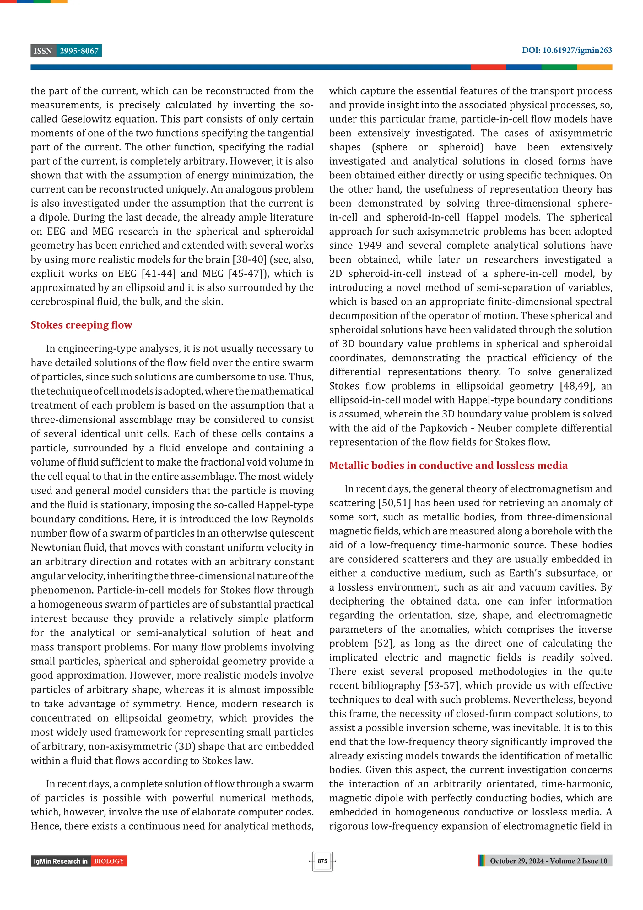 October 29, 2024 - Volume 2 Issue 10
DOI: 10.61927/igmin263
2995-8067
ISSN
875
BIOLOGY
the part of the current, which can be reconstructed from the
measurements, is precisely calculated by inverting the so-
called Geselowitz equation. This part consists of only certain
moments of one of the two functions specifying the tangential
part of the current. The other function, specifying the radial
part of the current, is completely arbitrary. However, it is also
shown that with the assumption of energy minimization, the
current can be reconstructed uniquely. An analogous problem
is also investigated under the assumption that the current is
a dipole. During the last decade, the already ample literature
on EEG and MEG research in the spherical and spheroidal
geometry has been enriched and extended with several works
by using more realistic models for the brain [38-40] (see, also,
explicit works on EEG [41-44] and MEG [45-47]), which is
approximated by an ellipsoid and it is also surrounded by the
cerebrospinal luid, the bulk, and the skin.
Stokes creeping flow
In engineering-type analyses, it is not usually necessary to
have detailed solutions of the low ield over the entire swarm
of particles, since such solutions are cumbersome to use. Thus,
thetechniqueofcellmodelsisadopted,wherethemathematical
treatment of each problem is based on the assumption that a
three-dimensional assemblage may be considered to consist
of several identical unit cells. Each of these cells contains a
particle, surrounded by a luid envelope and containing a
volume of luid suf icient to make the fractional void volume in
the cell equal to that in the entire assemblage. The most widely
used and general model considers that the particle is moving
and the luid is stationary, imposing the so-called Happel-type
boundary conditions. Here, it is introduced the low Reynolds
number low of a swarm of particles in an otherwise quiescent
Newtonian luid, that moves with constant uniform velocity in
an arbitrary direction and rotates with an arbitrary constant
angularvelocity,inheritingthethree-dimensionalnatureofthe
phenomenon. Particle-in-cell models for Stokes low through
a homogeneous swarm of particles are of substantial practical
interest because they provide a relatively simple platform
for the analytical or semi-analytical solution of heat and
mass transport problems. For many low problems involving
small particles, spherical and spheroidal geometry provide a
good approximation. However, more realistic models involve
particles of arbitrary shape, whereas it is almost impossible
to take advantage of symmetry. Hence, modern research is
concentrated on ellipsoidal geometry, which provides the
most widely used framework for representing small particles
of arbitrary, non-axisymmetric (3D) shape that are embedded
within a luid that lows according to Stokes law.
In recent days, a complete solution of low through a swarm
of particles is possible with powerful numerical methods,
which, however, involve the use of elaborate computer codes.
Hence, there exists a continuous need for analytical methods,
which capture the essential features of the transport process
and provide insight into the associated physical processes, so,
under this particular frame, particle-in-cell low models have
been extensively investigated. The cases of axisymmetric
shapes (sphere or spheroid) have been extensively
investigated and analytical solutions in closed forms have
been obtained either directly or using speci ic techniques. On
the other hand, the usefulness of representation theory has
been demonstrated by solving three-dimensional sphere-
in-cell and spheroid-in-cell Happel models. The spherical
approach for such axisymmetric problems has been adopted
since 1949 and several complete analytical solutions have
been obtained, while later on researchers investigated a
2D spheroid-in-cell instead of a sphere-in-cell model, by
introducing a novel method of semi-separation of variables,
which is based on an appropriate inite-dimensional spectral
decomposition of the operator of motion. These spherical and
spheroidal solutions have been validated through the solution
of 3D boundary value problems in spherical and spheroidal
coordinates, demonstrating the practical ef iciency of the
differential representations theory. To solve generalized
Stokes low problems in ellipsoidal geometry [48,49], an
ellipsoid-in-cell model with Happel-type boundary conditions
is assumed, wherein the 3D boundary value problem is solved
with the aid of the Papkovich - Neuber complete differential
representation of the low ields for Stokes low.
Metallic bodies in conductive and lossless media
In recent days, the general theory of electromagnetism and
scattering [50,51] has been used for retrieving an anomaly of
some sort, such as metallic bodies, from three-dimensional
magnetic ields, which are measured along a borehole with the
aid of a low-frequency time-harmonic source. These bodies
are considered scatterers and they are usually embedded in
either a conductive medium, such as Earth’s subsurface, or
a lossless environment, such as air and vacuum cavities. By
deciphering the obtained data, one can infer information
regarding the orientation, size, shape, and electromagnetic
parameters of the anomalies, which comprises the inverse
problem [52], as long as the direct one of calculating the
implicated electric and magnetic ields is readily solved.
There exist several proposed methodologies in the quite
recent bibliography [53-57], which provide us with effective
techniques to deal with such problems. Nevertheless, beyond
this frame, the necessity of closed-form compact solutions, to
assist a possible inversion scheme, was inevitable. It is to this
end that the low-frequency theory signi icantly improved the
already existing models towards the identi ication of metallic
bodies. Given this aspect, the current investigation concerns
the interaction of an arbitrarily orientated, time-harmonic,
magnetic dipole with perfectly conducting bodies, which are
embedded in homogeneous conductive or lossless media. A
rigorous low-frequency expansion of electromagnetic ield in
 