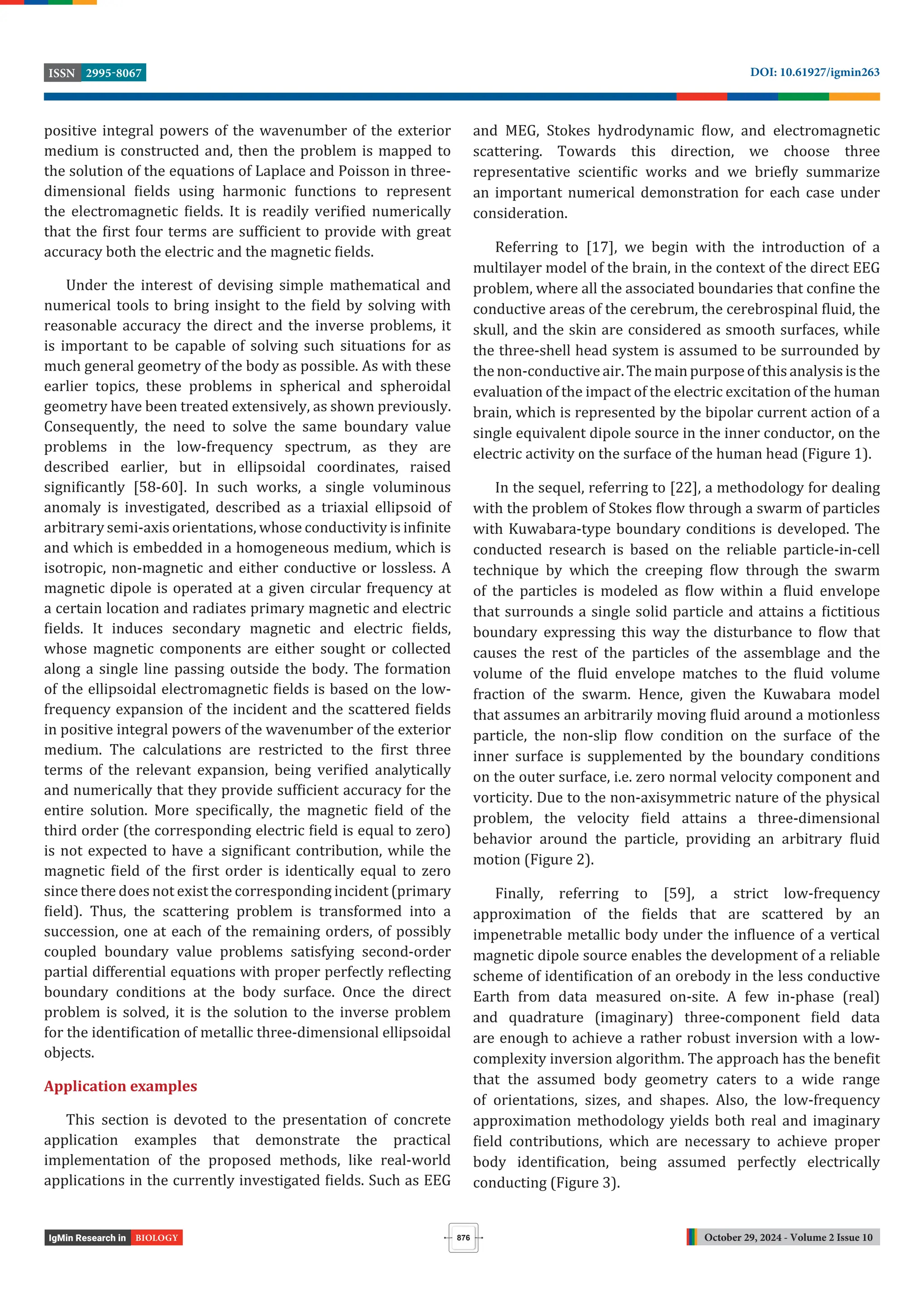 October 29, 2024 - Volume 2 Issue 10
DOI: 10.61927/igmin263
2995-8067
ISSN
876
BIOLOGY
positive integral powers of the wavenumber of the exterior
medium is constructed and, then the problem is mapped to
the solution of the equations of Laplace and Poisson in three-
dimensional ields using harmonic functions to represent
the electromagnetic ields. It is readily veri ied numerically
that the irst four terms are suf icient to provide with great
accuracy both the electric and the magnetic ields.
Under the interest of devising simple mathematical and
numerical tools to bring insight to the ield by solving with
reasonable accuracy the direct and the inverse problems, it
is important to be capable of solving such situations for as
much general geometry of the body as possible. As with these
earlier topics, these problems in spherical and spheroidal
geometry have been treated extensively, as shown previously.
Consequently, the need to solve the same boundary value
problems in the low-frequency spectrum, as they are
described earlier, but in ellipsoidal coordinates, raised
signi icantly [58-60]. In such works, a single voluminous
anomaly is investigated, described as a triaxial ellipsoid of
arbitrary semi-axis orientations, whose conductivity is in inite
and which is embedded in a homogeneous medium, which is
isotropic, non-magnetic and either conductive or lossless. A
magnetic dipole is operated at a given circular frequency at
a certain location and radiates primary magnetic and electric
ields. It induces secondary magnetic and electric ields,
whose magnetic components are either sought or collected
along a single line passing outside the body. The formation
of the ellipsoidal electromagnetic ields is based on the low-
frequency expansion of the incident and the scattered ields
in positive integral powers of the wavenumber of the exterior
medium. The calculations are restricted to the irst three
terms of the relevant expansion, being veri ied analytically
and numerically that they provide suf icient accuracy for the
entire solution. More speci ically, the magnetic ield of the
third order (the corresponding electric ield is equal to zero)
is not expected to have a signi icant contribution, while the
magnetic ield of the irst order is identically equal to zero
since there does not exist the corresponding incident (primary
ield). Thus, the scattering problem is transformed into a
succession, one at each of the remaining orders, of possibly
coupled boundary value problems satisfying second-order
partial differential equations with proper perfectly re lecting
boundary conditions at the body surface. Once the direct
problem is solved, it is the solution to the inverse problem
for the identi ication of metallic three-dimensional ellipsoidal
objects.
Application examples
This section is devoted to the presentation of concrete
application examples that demonstrate the practical
implementation of the proposed methods, like real-world
applications in the currently investigated ields. Such as EEG
and MEG, Stokes hydrodynamic low, and electromagnetic
scattering. Towards this direction, we choose three
representative scienti ic works and we brie ly summarize
an important numerical demonstration for each case under
consideration.
Referring to [17], we begin with the introduction of a
multilayer model of the brain, in the context of the direct EEG
problem, where all the associated boundaries that con ine the
conductive areas of the cerebrum, the cerebrospinal luid, the
skull, and the skin are considered as smooth surfaces, while
the three-shell head system is assumed to be surrounded by
the non-conductive air. The main purpose of this analysis is the
evaluation of the impact of the electric excitation of the human
brain, which is represented by the bipolar current action of a
single equivalent dipole source in the inner conductor, on the
electric activity on the surface of the human head (Figure 1).
In the sequel, referring to [22], a methodology for dealing
with the problem of Stokes low through a swarm of particles
with Kuwabara-type boundary conditions is developed. The
conducted research is based on the reliable particle-in-cell
technique by which the creeping low through the swarm
of the particles is modeled as low within a luid envelope
that surrounds a single solid particle and attains a ictitious
boundary expressing this way the disturbance to low that
causes the rest of the particles of the assemblage and the
volume of the luid envelope matches to the luid volume
fraction of the swarm. Hence, given the Kuwabara model
that assumes an arbitrarily moving luid around a motionless
particle, the non-slip low condition on the surface of the
inner surface is supplemented by the boundary conditions
on the outer surface, i.e. zero normal velocity component and
vorticity. Due to the non-axisymmetric nature of the physical
problem, the velocity ield attains a three-dimensional
behavior around the particle, providing an arbitrary luid
motion (Figure 2).
Finally, referring to [59], a strict low-frequency
approximation of the ields that are scattered by an
impenetrable metallic body under the in luence of a vertical
magnetic dipole source enables the development of a reliable
scheme of identi ication of an orebody in the less conductive
Earth from data measured on-site. A few in-phase (real)
and quadrature (imaginary) three-component ield data
are enough to achieve a rather robust inversion with a low-
complexity inversion algorithm. The approach has the bene it
that the assumed body geometry caters to a wide range
of orientations, sizes, and shapes. Also, the low-frequency
approximation methodology yields both real and imaginary
ield contributions, which are necessary to achieve proper
body identi ication, being assumed perfectly electrically
conducting (Figure 3).
 