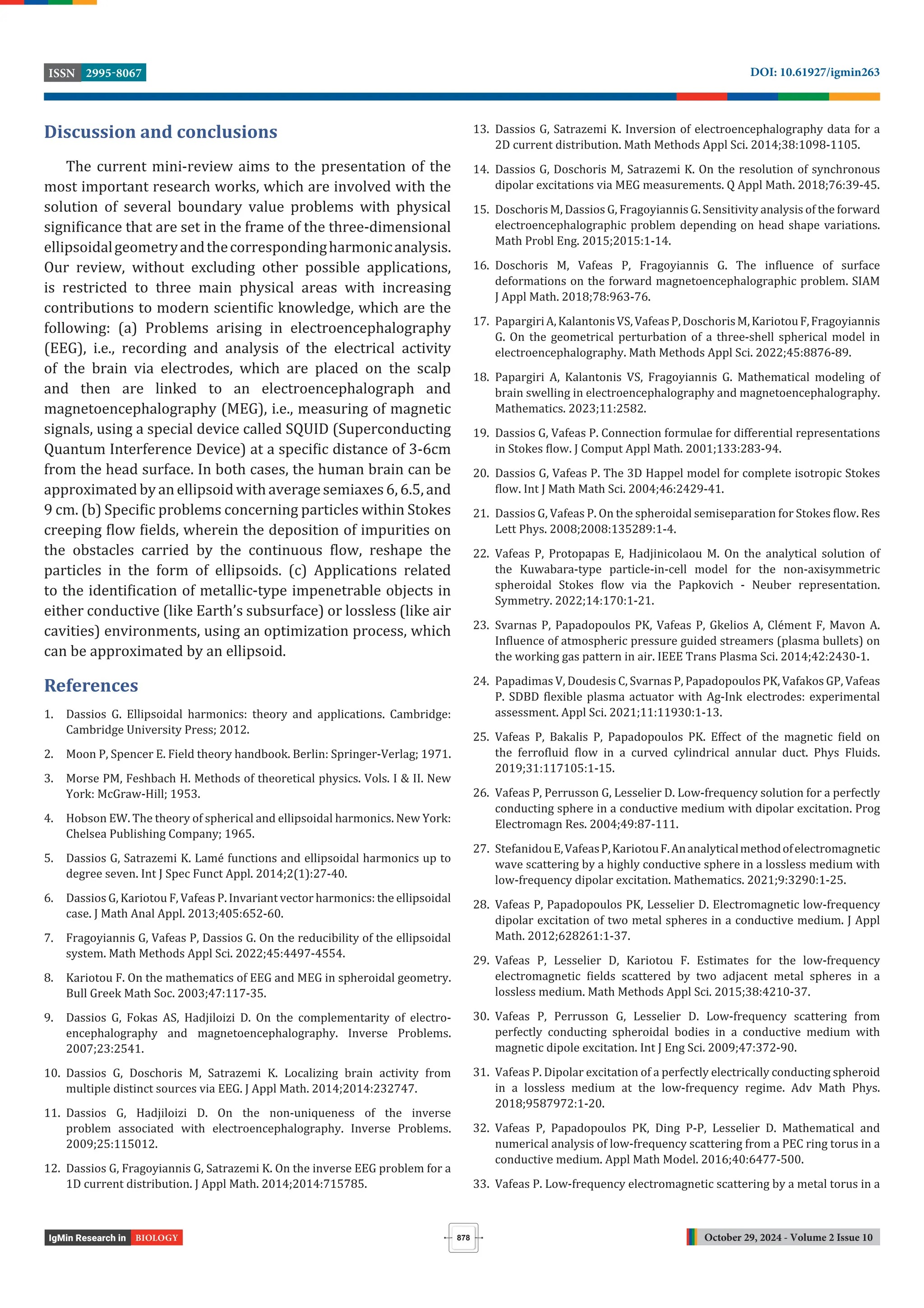 October 29, 2024 - Volume 2 Issue 10
DOI: 10.61927/igmin263
2995-8067
ISSN
878
BIOLOGY
Discussion and conclusions
The current mini-review aims to the presentation of the
most important research works, which are involved with the
solution of several boundary value problems with physical
signi icance that are set in the frame of the three-dimensional
ellipsoidalgeometryandthecorrespondingharmonicanalysis.
Our review, without excluding other possible applications,
is restricted to three main physical areas with increasing
contributions to modern scienti ic knowledge, which are the
following: (a) Problems arising in electroencephalography
(EEG), i.e., recording and analysis of the electrical activity
of the brain via electrodes, which are placed on the scalp
and then are linked to an electroencephalograph and
magnetoencephalography (MEG), i.e., measuring of magnetic
signals, using a special device called SQUID (Superconducting
Quantum Interference Device) at a speci ic distance of 3-6cm
from the head surface. In both cases, the human brain can be
approximated by an ellipsoid with average semiaxes 6, 6.5, and
9 cm. (b) Speci ic problems concerning particles within Stokes
creeping low ields, wherein the deposition of impurities on
the obstacles carried by the continuous low, reshape the
particles in the form of ellipsoids. (c) Applications related
to the identi ication of metallic-type impenetrable objects in
either conductive (like Earth’s subsurface) or lossless (like air
cavities) environments, using an optimization process, which
can be approximated by an ellipsoid.
References
1. Dassios G. Ellipsoidal harmonics: theory and applications. Cambridge:
Cambridge University Press; 2012.
2. Moon P, Spencer E. Field theory handbook. Berlin: Springer-Verlag; 1971.
3. Morse PM, Feshbach H. Methods of theoretical physics. Vols. I & II. New
York: McGraw-Hill; 1953.
4. Hobson EW. The theory of spherical and ellipsoidal harmonics. New York:
Chelsea Publishing Company; 1965.
5. Dassios G, Satrazemi K. Lamé functions and ellipsoidal harmonics up to
degree seven. Int J Spec Funct Appl. 2014;2(1):27-40.
6. Dassios G, Kariotou F, Vafeas P. Invariant vector harmonics: the ellipsoidal
case. J Math Anal Appl. 2013;405:652-60.
7. Fragoyiannis G, Vafeas P, Dassios G. On the reducibility of the ellipsoidal
system. Math Methods Appl Sci. 2022;45:4497-4554.
8. Kariotou F. On the mathematics of EEG and MEG in spheroidal geometry.
Bull Greek Math Soc. 2003;47:117-35.
9. Dassios G, Fokas AS, Hadjiloizi D. On the complementarity of electro-
encephalography and magnetoencephalography. Inverse Problems.
2007;23:2541.
10. Dassios G, Doschoris M, Satrazemi K. Localizing brain activity from
multiple distinct sources via EEG. J Appl Math. 2014;2014:232747.
11. Dassios G, Hadjiloizi D. On the non-uniqueness of the inverse
problem associated with electroencephalography. Inverse Problems.
2009;25:115012.
12. Dassios G, Fragoyiannis G, Satrazemi K. On the inverse EEG problem for a
1D current distribution. J Appl Math. 2014;2014:715785.
13. Dassios G, Satrazemi K. Inversion of electroencephalography data for a
2D current distribution. Math Methods Appl Sci. 2014;38:1098-1105.
14. Dassios G, Doschoris M, Satrazemi K. On the resolution of synchronous
dipolar excitations via MEG measurements. Q Appl Math. 2018;76:39-45.
15. Doschoris M, Dassios G, Fragoyiannis G. Sensitivity analysis of the forward
electroencephalographic problem depending on head shape variations.
Math Probl Eng. 2015;2015:1-14.
16. Doschoris M, Vafeas P, Fragoyiannis G. The in luence of surface
deformations on the forward magnetoencephalographic problem. SIAM
J Appl Math. 2018;78:963-76.
17. PapargiriA,KalantonisVS,VafeasP,DoschorisM,KariotouF,Fragoyiannis
G. On the geometrical perturbation of a three-shell spherical model in
electroencephalography. Math Methods Appl Sci. 2022;45:8876-89.
18. Papargiri A, Kalantonis VS, Fragoyiannis G. Mathematical modeling of
brain swelling in electroencephalography and magnetoencephalography.
Mathematics. 2023;11:2582.
19. Dassios G, Vafeas P. Connection formulae for differential representations
in Stokes low. J Comput Appl Math. 2001;133:283-94.
20. Dassios G, Vafeas P. The 3D Happel model for complete isotropic Stokes
low. Int J Math Math Sci. 2004;46:2429-41.
21. Dassios G, Vafeas P. On the spheroidal semiseparation for Stokes low. Res
Lett Phys. 2008;2008:135289:1-4.
22. Vafeas P, Protopapas E, Hadjinicolaou M. On the analytical solution of
the Kuwabara-type particle-in-cell model for the non-axisymmetric
spheroidal Stokes low via the Papkovich - Neuber representation.
Symmetry. 2022;14:170:1-21.
23. Svarnas P, Papadopoulos PK, Vafeas P, Gkelios A, Clément F, Mavon A.
In luence of atmospheric pressure guided streamers (plasma bullets) on
the working gas pattern in air. IEEE Trans Plasma Sci. 2014;42:2430-1.
24. Papadimas V, Doudesis C, Svarnas P, Papadopoulos PK, Vafakos GP, Vafeas
P. SDBD lexible plasma actuator with Ag-Ink electrodes: experimental
assessment. Appl Sci. 2021;11:11930:1-13.
25. Vafeas P, Bakalis P, Papadopoulos PK. Effect of the magnetic ield on
the ferro luid low in a curved cylindrical annular duct. Phys Fluids.
2019;31:117105:1-15.
26. Vafeas P, Perrusson G, Lesselier D. Low-frequency solution for a perfectly
conducting sphere in a conductive medium with dipolar excitation. Prog
Electromagn Res. 2004;49:87-111.
27. StefanidouE,VafeasP,KariotouF.Ananalyticalmethodofelectromagnetic
wave scattering by a highly conductive sphere in a lossless medium with
low-frequency dipolar excitation. Mathematics. 2021;9:3290:1-25.
28. Vafeas P, Papadopoulos PK, Lesselier D. Electromagnetic low-frequency
dipolar excitation of two metal spheres in a conductive medium. J Appl
Math. 2012;628261:1-37.
29. Vafeas P, Lesselier D, Kariotou F. Estimates for the low-frequency
electromagnetic ields scattered by two adjacent metal spheres in a
lossless medium. Math Methods Appl Sci. 2015;38:4210-37.
30. Vafeas P, Perrusson G, Lesselier D. Low-frequency scattering from
perfectly conducting spheroidal bodies in a conductive medium with
magnetic dipole excitation. Int J Eng Sci. 2009;47:372-90.
31. Vafeas P. Dipolar excitation of a perfectly electrically conducting spheroid
in a lossless medium at the low-frequency regime. Adv Math Phys.
2018;9587972:1-20.
32. Vafeas P, Papadopoulos PK, Ding P-P, Lesselier D. Mathematical and
numerical analysis of low-frequency scattering from a PEC ring torus in a
conductive medium. Appl Math Model. 2016;40:6477-500.
33. Vafeas P. Low-frequency electromagnetic scattering by a metal torus in a
 
