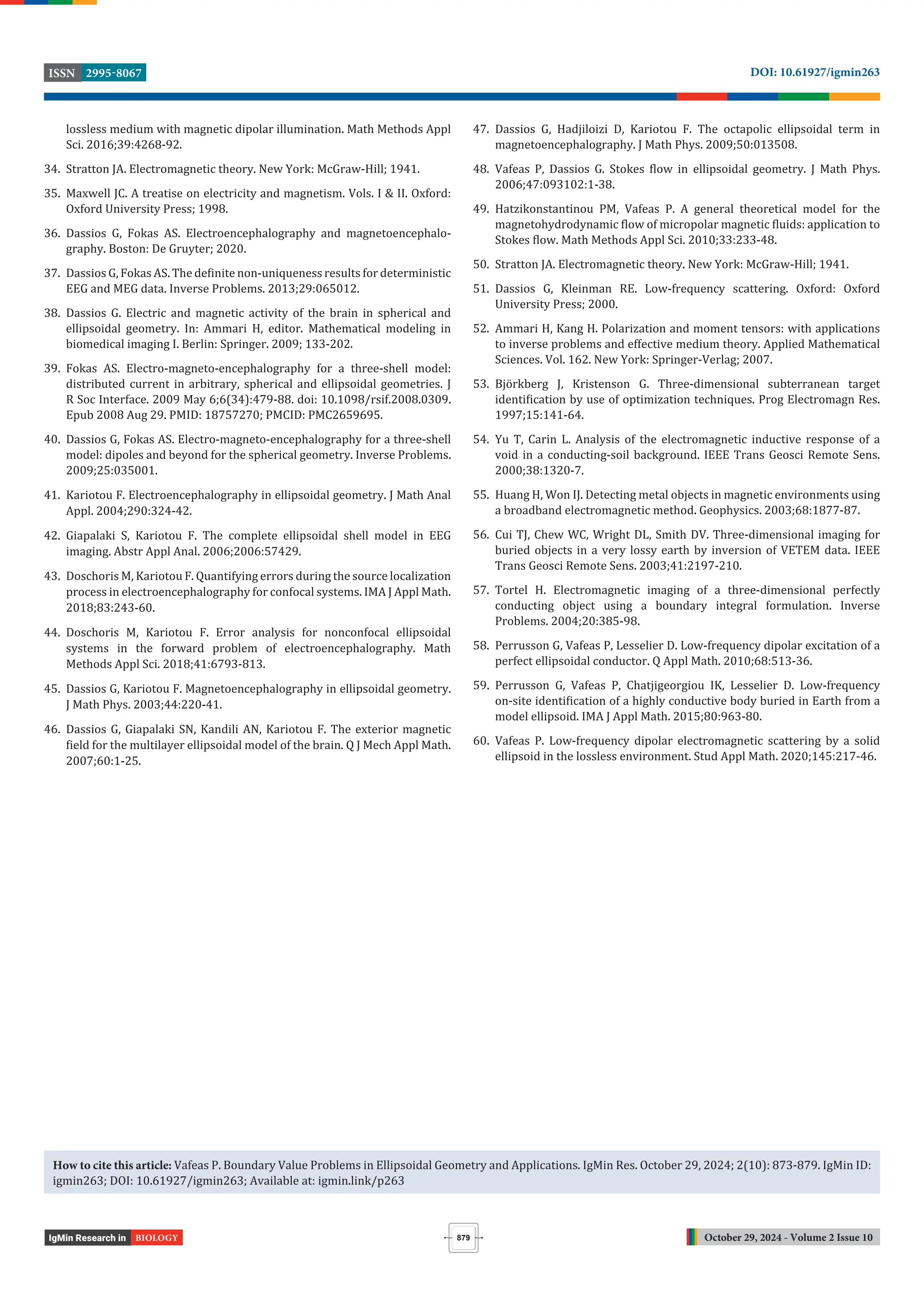October 29, 2024 - Volume 2 Issue 10
DOI: 10.61927/igmin263
2995-8067
ISSN
879
BIOLOGY
lossless medium with magnetic dipolar illumination. Math Methods Appl
Sci. 2016;39:4268-92.
34. Stratton JA. Electromagnetic theory. New York: McGraw-Hill; 1941.
35. Maxwell JC. A treatise on electricity and magnetism. Vols. I & II. Oxford:
Oxford University Press; 1998.
36. Dassios G, Fokas AS. Electroencephalography and magnetoencephalo-
graphy. Boston: De Gruyter; 2020.
37. Dassios G, Fokas AS. The de inite non-uniqueness results for deterministic
EEG and MEG data. Inverse Problems. 2013;29:065012.
38. Dassios G. Electric and magnetic activity of the brain in spherical and
ellipsoidal geometry. In: Ammari H, editor. Mathematical modeling in
biomedical imaging I. Berlin: Springer. 2009; 133-202.
39. Fokas AS. Electro-magneto-encephalography for a three-shell model:
distributed current in arbitrary, spherical and ellipsoidal geometries. J
R Soc Interface. 2009 May 6;6(34):479-88. doi: 10.1098/rsif.2008.0309.
Epub 2008 Aug 29. PMID: 18757270; PMCID: PMC2659695.
40. Dassios G, Fokas AS. Electro-magneto-encephalography for a three-shell
model: dipoles and beyond for the spherical geometry. Inverse Problems.
2009;25:035001.
41. Kariotou F. Electroencephalography in ellipsoidal geometry. J Math Anal
Appl. 2004;290:324-42.
42. Giapalaki S, Kariotou F. The complete ellipsoidal shell model in EEG
imaging. Abstr Appl Anal. 2006;2006:57429.
43. Doschoris M, Kariotou F. Quantifying errors during the source localization
process in electroencephalography for confocal systems. IMA J Appl Math.
2018;83:243-60.
44. Doschoris M, Kariotou F. Error analysis for nonconfocal ellipsoidal
systems in the forward problem of electroencephalography. Math
Methods Appl Sci. 2018;41:6793-813.
45. Dassios G, Kariotou F. Magnetoencephalography in ellipsoidal geometry.
J Math Phys. 2003;44:220-41.
46. Dassios G, Giapalaki SN, Kandili AN, Kariotou F. The exterior magnetic
ield for the multilayer ellipsoidal model of the brain. Q J Mech Appl Math.
2007;60:1-25.
47. Dassios G, Hadjiloizi D, Kariotou F. The octapolic ellipsoidal term in
magnetoencephalography. J Math Phys. 2009;50:013508.
48. Vafeas P, Dassios G. Stokes low in ellipsoidal geometry. J Math Phys.
2006;47:093102:1-38.
49. Hatzikonstantinou PM, Vafeas P. A general theoretical model for the
magnetohydrodynamic low of micropolar magnetic luids: application to
Stokes low. Math Methods Appl Sci. 2010;33:233-48.
50. Stratton JA. Electromagnetic theory. New York: McGraw-Hill; 1941.
51. Dassios G, Kleinman RE. Low-frequency scattering. Oxford: Oxford
University Press; 2000.
52. Ammari H, Kang H. Polarization and moment tensors: with applications
to inverse problems and effective medium theory. Applied Mathematical
Sciences. Vol. 162. New York: Springer-Verlag; 2007.
53. Björkberg J, Kristenson G. Three-dimensional subterranean target
identi ication by use of optimization techniques. Prog Electromagn Res.
1997;15:141-64.
54. Yu T, Carin L. Analysis of the electromagnetic inductive response of a
void in a conducting-soil background. IEEE Trans Geosci Remote Sens.
2000;38:1320-7.
55. Huang H, Won IJ. Detecting metal objects in magnetic environments using
a broadband electromagnetic method. Geophysics. 2003;68:1877-87.
56. Cui TJ, Chew WC, Wright DL, Smith DV. Three-dimensional imaging for
buried objects in a very lossy earth by inversion of VETEM data. IEEE
Trans Geosci Remote Sens. 2003;41:2197-210.
57. Tortel H. Electromagnetic imaging of a three-dimensional perfectly
conducting object using a boundary integral formulation. Inverse
Problems. 2004;20:385-98.
58. Perrusson G, Vafeas P, Lesselier D. Low-frequency dipolar excitation of a
perfect ellipsoidal conductor. Q Appl Math. 2010;68:513-36.
59. Perrusson G, Vafeas P, Chatjigeorgiou IK, Lesselier D. Low-frequency
on-site identi ication of a highly conductive body buried in Earth from a
model ellipsoid. IMA J Appl Math. 2015;80:963-80.
60. Vafeas P. Low-frequency dipolar electromagnetic scattering by a solid
ellipsoid in the lossless environment. Stud Appl Math. 2020;145:217-46.
How to cite this article: Vafeas P. Boundary Value Problems in Ellipsoidal Geometry and Applications. IgMin Res. October 29, 2024; 2(10): 873-879. IgMin ID:
igmin263; DOI: 10.61927/igmin263; Available at: igmin.link/p263
 