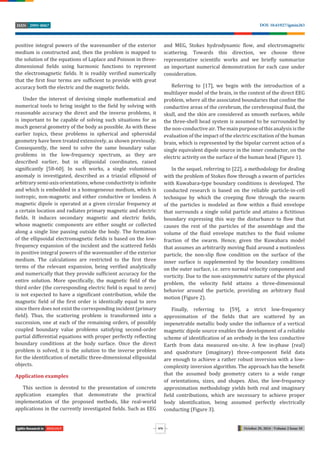 October 29, 2024 - Volume 2 Issue 10
DOI: 10.61927/igmin263
2995-8067
ISSN
876
BIOLOGY
positive integral powers of the wavenumber of the exterior
medium is constructed and, then the problem is mapped to
the solution of the equations of Laplace and Poisson in three-
dimensional ields using harmonic functions to represent
the electromagnetic ields. It is readily veri ied numerically
that the irst four terms are suf icient to provide with great
accuracy both the electric and the magnetic ields.
Under the interest of devising simple mathematical and
numerical tools to bring insight to the ield by solving with
reasonable accuracy the direct and the inverse problems, it
is important to be capable of solving such situations for as
much general geometry of the body as possible. As with these
earlier topics, these problems in spherical and spheroidal
geometry have been treated extensively, as shown previously.
Consequently, the need to solve the same boundary value
problems in the low-frequency spectrum, as they are
described earlier, but in ellipsoidal coordinates, raised
signi icantly [58-60]. In such works, a single voluminous
anomaly is investigated, described as a triaxial ellipsoid of
arbitrary semi-axis orientations, whose conductivity is in inite
and which is embedded in a homogeneous medium, which is
isotropic, non-magnetic and either conductive or lossless. A
magnetic dipole is operated at a given circular frequency at
a certain location and radiates primary magnetic and electric
ields. It induces secondary magnetic and electric ields,
whose magnetic components are either sought or collected
along a single line passing outside the body. The formation
of the ellipsoidal electromagnetic ields is based on the low-
frequency expansion of the incident and the scattered ields
in positive integral powers of the wavenumber of the exterior
medium. The calculations are restricted to the irst three
terms of the relevant expansion, being veri ied analytically
and numerically that they provide suf icient accuracy for the
entire solution. More speci ically, the magnetic ield of the
third order (the corresponding electric ield is equal to zero)
is not expected to have a signi icant contribution, while the
magnetic ield of the irst order is identically equal to zero
since there does not exist the corresponding incident (primary
ield). Thus, the scattering problem is transformed into a
succession, one at each of the remaining orders, of possibly
coupled boundary value problems satisfying second-order
partial differential equations with proper perfectly re lecting
boundary conditions at the body surface. Once the direct
problem is solved, it is the solution to the inverse problem
for the identi ication of metallic three-dimensional ellipsoidal
objects.
Application examples
This section is devoted to the presentation of concrete
application examples that demonstrate the practical
implementation of the proposed methods, like real-world
applications in the currently investigated ields. Such as EEG
and MEG, Stokes hydrodynamic low, and electromagnetic
scattering. Towards this direction, we choose three
representative scienti ic works and we brie ly summarize
an important numerical demonstration for each case under
consideration.
Referring to [17], we begin with the introduction of a
multilayer model of the brain, in the context of the direct EEG
problem, where all the associated boundaries that con ine the
conductive areas of the cerebrum, the cerebrospinal luid, the
skull, and the skin are considered as smooth surfaces, while
the three-shell head system is assumed to be surrounded by
the non-conductive air. The main purpose of this analysis is the
evaluation of the impact of the electric excitation of the human
brain, which is represented by the bipolar current action of a
single equivalent dipole source in the inner conductor, on the
electric activity on the surface of the human head (Figure 1).
In the sequel, referring to [22], a methodology for dealing
with the problem of Stokes low through a swarm of particles
with Kuwabara-type boundary conditions is developed. The
conducted research is based on the reliable particle-in-cell
technique by which the creeping low through the swarm
of the particles is modeled as low within a luid envelope
that surrounds a single solid particle and attains a ictitious
boundary expressing this way the disturbance to low that
causes the rest of the particles of the assemblage and the
volume of the luid envelope matches to the luid volume
fraction of the swarm. Hence, given the Kuwabara model
that assumes an arbitrarily moving luid around a motionless
particle, the non-slip low condition on the surface of the
inner surface is supplemented by the boundary conditions
on the outer surface, i.e. zero normal velocity component and
vorticity. Due to the non-axisymmetric nature of the physical
problem, the velocity ield attains a three-dimensional
behavior around the particle, providing an arbitrary luid
motion (Figure 2).
Finally, referring to [59], a strict low-frequency
approximation of the ields that are scattered by an
impenetrable metallic body under the in luence of a vertical
magnetic dipole source enables the development of a reliable
scheme of identi ication of an orebody in the less conductive
Earth from data measured on-site. A few in-phase (real)
and quadrature (imaginary) three-component ield data
are enough to achieve a rather robust inversion with a low-
complexity inversion algorithm. The approach has the bene it
that the assumed body geometry caters to a wide range
of orientations, sizes, and shapes. Also, the low-frequency
approximation methodology yields both real and imaginary
ield contributions, which are necessary to achieve proper
body identi ication, being assumed perfectly electrically
conducting (Figure 3).
 