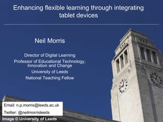 Faculty of Biological Sciences
Enhancing flexible learning through integrating
tablet devices
Neil Morris
Director of Digital Learning
Professor of Educational Technology,
Innovation and Change
University of Leeds
National Teaching Fellow
Image © University of Leeds
Email: n.p.morris@leeds.ac.uk
Twitter: @neilmorrisleeds
 