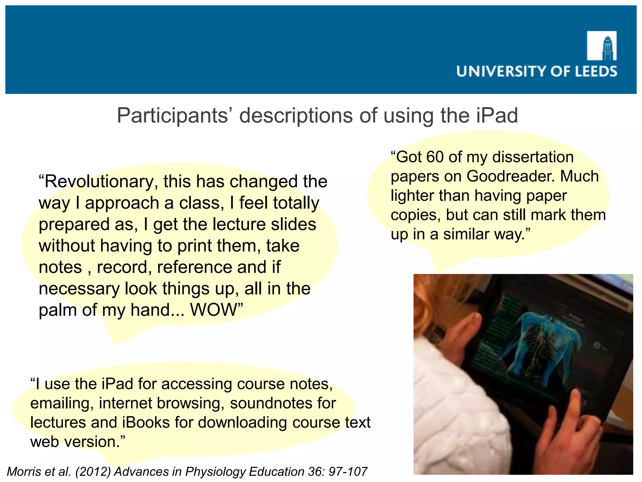 Participants’ descriptions of using the iPad
“Revolutionary, this has changed the
way I approach a class, I feel totally
prepared as, I get the lecture slides
without having to print them, take
notes , record, reference and if
necessary look things up, all in the
palm of my hand... WOW”
“Got 60 of my dissertation
papers on Goodreader. Much
lighter than having paper
copies, but can still mark them
up in a similar way.”
“I use the iPad for accessing course notes,
emailing, internet browsing, soundnotes for
lectures and iBooks for downloading course text
web version.”
Morris et al. (2012) Advances in Physiology Education 36: 97-107
 