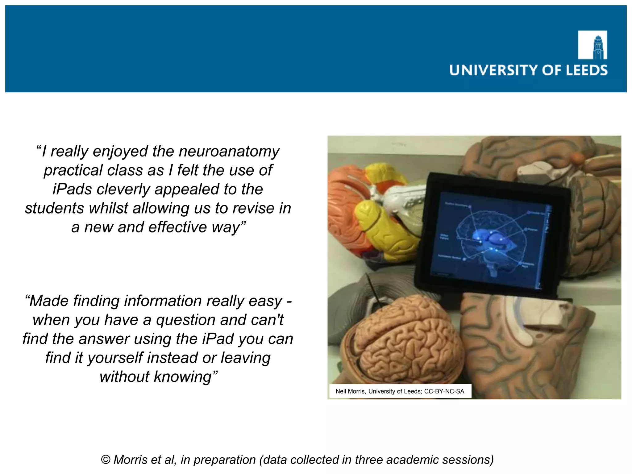 “I really enjoyed the neuroanatomy
practical class as I felt the use of
iPads cleverly appealed to the
students whilst allowing us to revise in
a new and effective way”
“Made finding information really easy -
when you have a question and can't
find the answer using the iPad you can
find it yourself instead or leaving
without knowing”
Neil Morris, University of Leeds; CC-BY-NC-SA
© Morris et al, in preparation (data collected in three academic sessions)
 